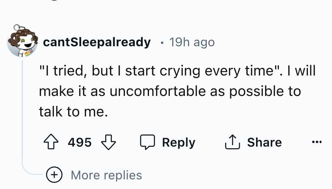 number - cantSleepalready 19h ago "I tried, but I start crying every time". I will make it as uncomfortable as possible to talk to me. 495 More replies